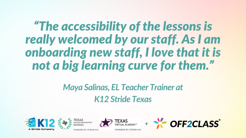 Quote from Maya Salinas, EL Teacher  Trainer at K12 Stride Texas. "The accessibility of the lessons is really welcomed by our staff. As I am onboarding new staff, I love that it is not a big learning curve for them."